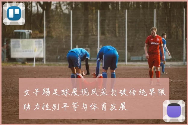女子踢足球展现风采打破传统界限助力性别平等与体育发展