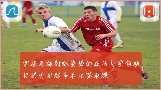 掌握足球射球姿势的技巧与要领助你提升进球率和比赛表现