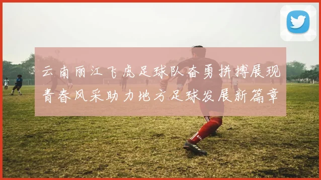 云南丽江飞虎足球队奋勇拼搏展现青春风采助力地方足球发展新篇章