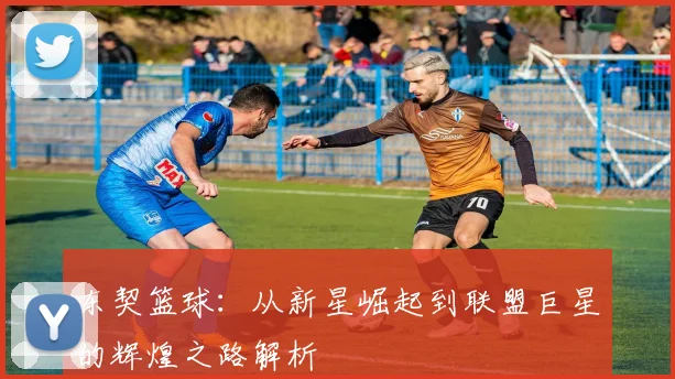 东契篮球：从新星崛起到联盟巨星的辉煌之路解析