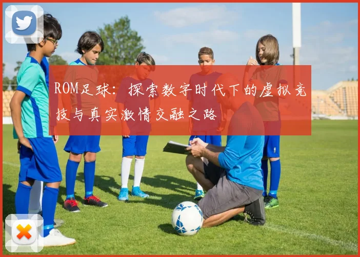 ROM足球：探索数字时代下的虚拟竞技与真实激情交融之路